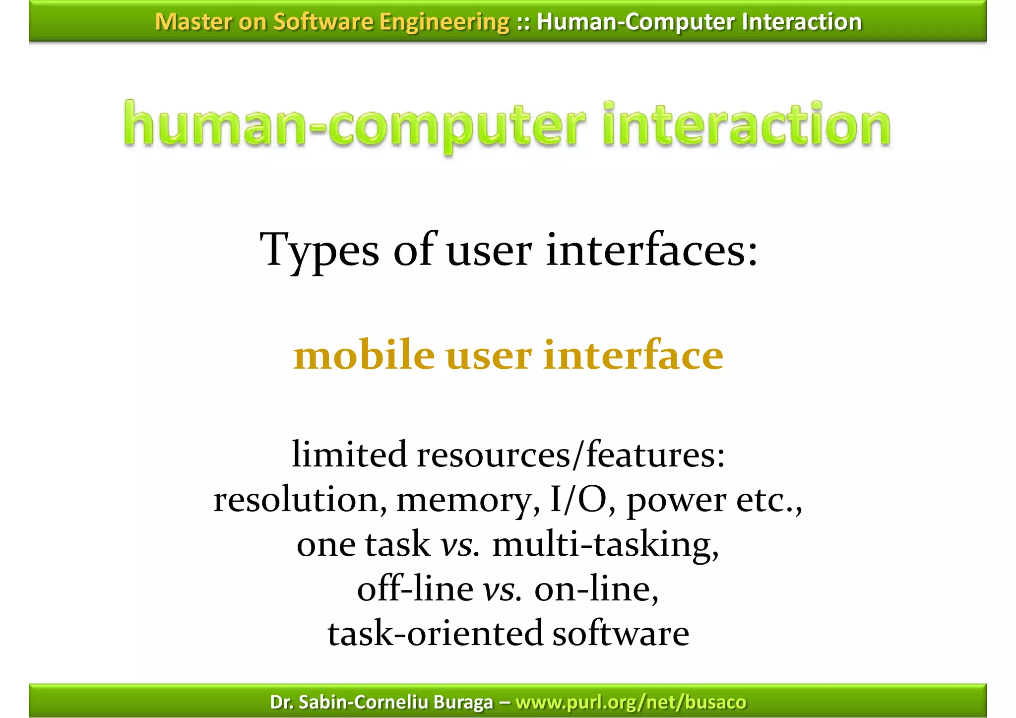 Master on Software Engineering :: Human-Computer Interaction




        Types of user interfaces:

           mobile user interface

         limited resources/features:
    resolution, memory, I/O, power etc.,
         one task vs. multi-tasking,
             off-line vs. on-line,
           task-oriented software
         Dr. Sabin-Corneliu Buraga – www.purl.org/net/busaco
 