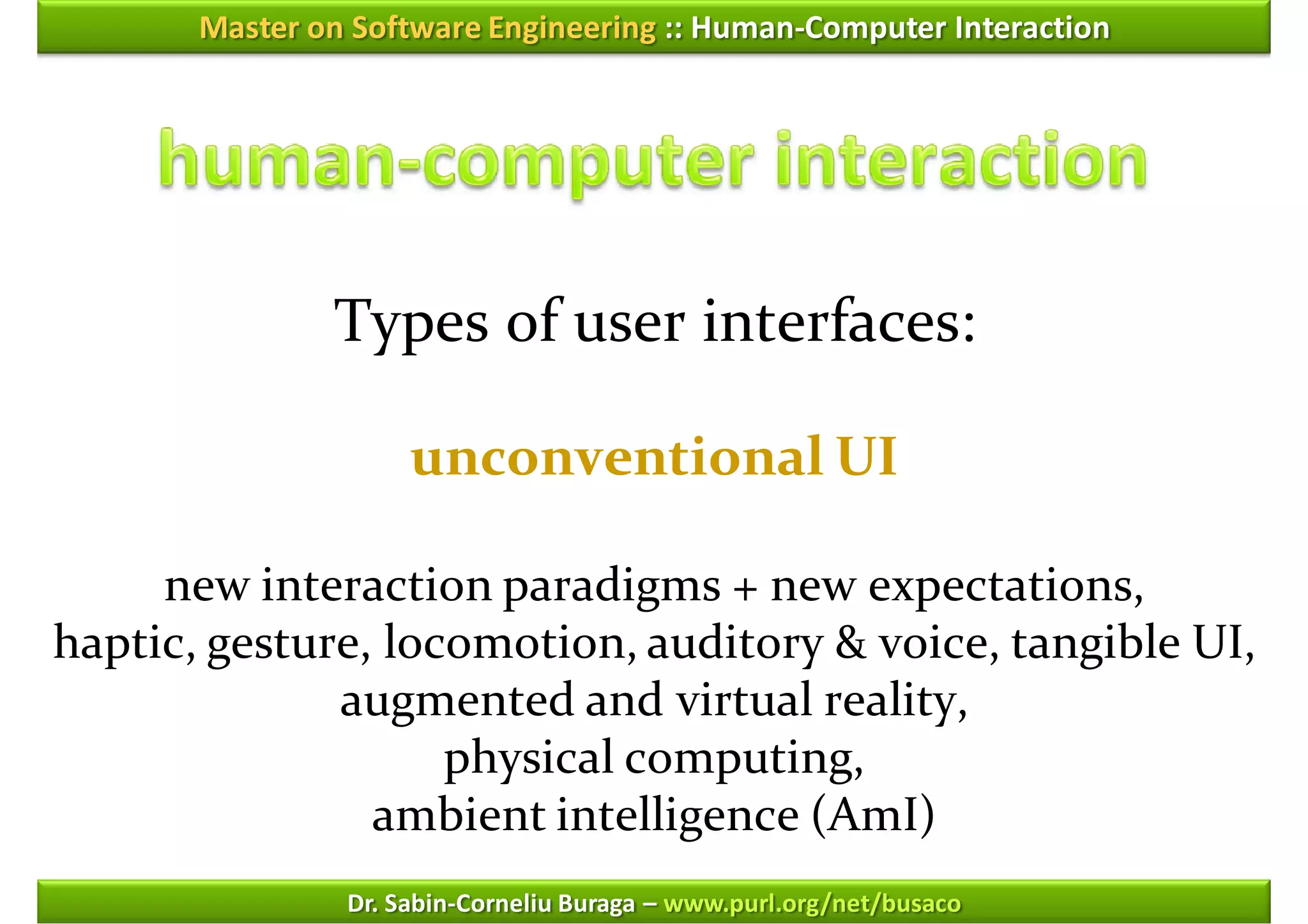 Master on Software Engineering :: Human-Computer Interaction




               Types of user interfaces:

                     unconventional UI

     new interaction paradigms + new expectations,
haptic, gesture, locomotion, auditory & voice, tangible UI,
              augmented and virtual reality,
                    physical computing,
                ambient intelligence (AmI)
                Dr. Sabin-Corneliu Buraga – www.purl.org/net/busaco
 