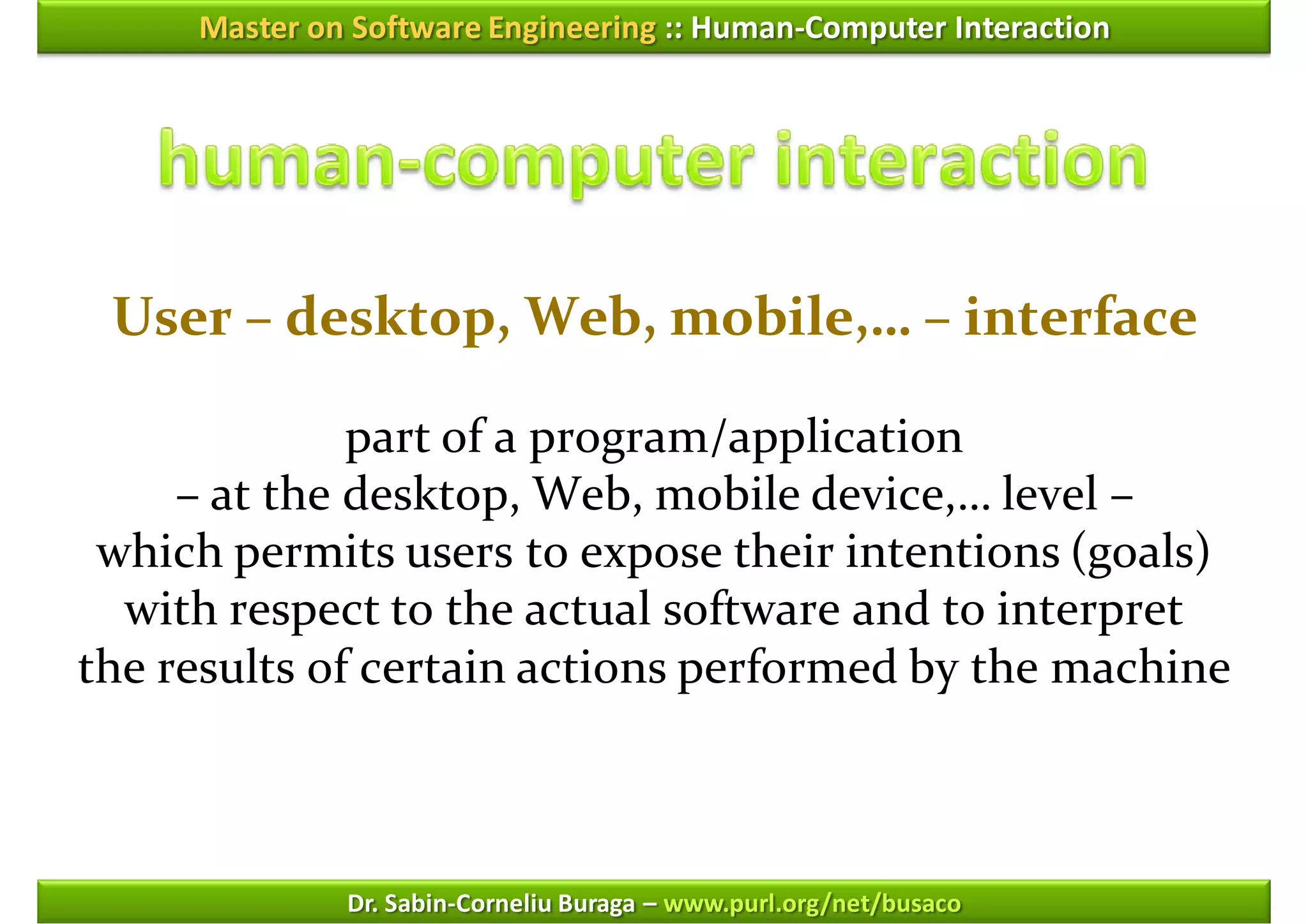 Master on Software Engineering :: Human-Computer Interaction




 User – desktop, Web, mobile,… – interface

              part of a program/application
     – at the desktop, Web, mobile device,… level –
 which permits users to expose their intentions (goals)
  with respect to the actual software and to interpret
the results of certain actions performed by the machine



              Dr. Sabin-Corneliu Buraga – www.purl.org/net/busaco
 