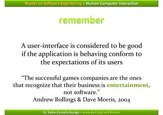 Master on Software Engineering :: Human-Computer Interaction




   A user-interface is considered to be good
   if the application is behaving conform to
           the expectations of its users

   “The successful games companies are the ones
that recognize that their business is entertainment,
                    not software.”
        Andrew Rollings & Dave Morris, 2004

             Dr. Sabin-Corneliu Buraga – www.purl.org/net/busaco
 