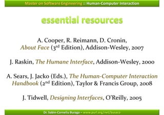 Master on Software Engineering :: Human-Computer Interaction




           A. Cooper, R. Reimann, D. Cronin,
     About Face (3rd Edition), Addison-Wesley, 2007

 J. Raskin, The Humane Interface, Addison-Wesley, 2000

A. Sears, J. Jacko (Eds.), The Human-Computer Interaction
  Handbook (2nd Edition), Taylor & Francis Group, 2008

      J. Tidwell, Designing Interfaces, O’Reilly, 2005

               Dr. Sabin-Corneliu Buraga – www.purl.org/net/busaco
 