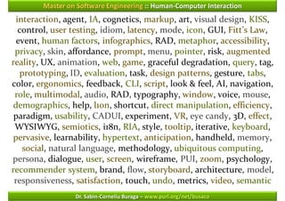 Master on Software Engineering :: Human-Computer Interaction
 interaction, agent, IA, cognetics, markup, art, visual design, KISS,
  control, user testing, idiom, latency, mode, icon, GUI, Fitt’s Law,
  event, human factors, infographics, RAD, metaphor, accessibility,
 privacy, skin, affordance, prompt, menu, pointer, risk, augmented
reality, UX, animation, web, game, graceful degradation, query, tag,
   prototyping, ID, evaluation, task, design patterns, gesture, tabs,
color, ergonomics, feedback, CLI, script, look & feel, AI, navigation,
 role, multimodal, audio, RAD, typography, window, voice, mouse,
demographics, help, l10n, shortcut, direct manipulation, efficiency,
 paradigm, usability, CADUI, experiment, VR, eye candy, 3D, effect,
 WYSIWYG, semiotics, i18n, RIA, style, tooltip, iterative, keyboard,
pervasive, learnability, hypertext, anticipation, handheld, memory,
    social, natural language, methodology, ubiquitous computing,
persona, dialogue, user, screen, wireframe, PUI, zoom, psychology,
recommender system, brand, flow, storyboard, architecture, model,
 responsiveness, satisfaction, touch, undo, metrics, video, semantic
                 Dr. Sabin-Corneliu Buraga – www.purl.org/net/busaco
 