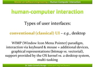 Master on Software Engineering :: Human-Computer Interaction




              Types of user interfaces:

  conventional (classical) UI – e.g., desktop

     WIMP (Window Icon Menu Pointer) paradigm,
 interaction via keyboard & mouse + additional devices,
     graphical representations (bitmap vs. vectorial),
support provided by the OS kernel vs. a desktop system,
                      multi-tasking
               Dr. Sabin-Corneliu Buraga – www.purl.org/net/busaco
 
