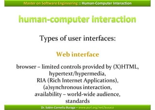 Master on Software Engineering :: Human-Computer Interaction




          Types of user interfaces:

                     Web interface
browser – limited controls provided by (X)HTML,
             hypertext/hypermedia,
       RIA (Rich Internet Applications),
           (a)synchronous interaction,
      availability – world-wide audience,
                    standards
           Dr. Sabin-Corneliu Buraga – www.purl.org/net/busaco
 