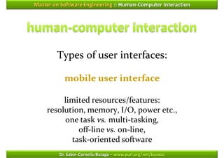 Master on Software Engineering :: Human-Computer Interaction




        Types of user interfaces:

           mobile user interface

         limited resources/features:
    resolution, memory, I/O, power etc.,
         one task vs. multi-tasking,
             off-line vs. on-line,
           task-oriented software
         Dr. Sabin-Corneliu Buraga – www.purl.org/net/busaco
 
