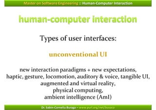 Master on Software Engineering :: Human-Computer Interaction




               Types of user interfaces:

                     unconventional UI

     new interaction paradigms + new expectations,
haptic, gesture, locomotion, auditory & voice, tangible UI,
              augmented and virtual reality,
                    physical computing,
                ambient intelligence (AmI)
                Dr. Sabin-Corneliu Buraga – www.purl.org/net/busaco
 