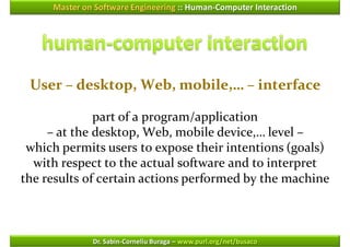 Master on Software Engineering :: Human-Computer Interaction




 User – desktop, Web, mobile,… – interface

              part of a program/application
     – at the desktop, Web, mobile device,… level –
 which permits users to expose their intentions (goals)
  with respect to the actual software and to interpret
the results of certain actions performed by the machine



              Dr. Sabin-Corneliu Buraga – www.purl.org/net/busaco
 