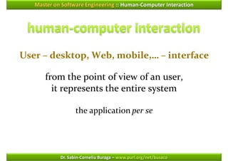 Master on Software Engineering :: Human-Computer Interaction




User – desktop, Web, mobile,… – interface

      from the point of view of an user,
        it represents the entire system

                   the application per se




            Dr. Sabin-Corneliu Buraga – www.purl.org/net/busaco
 