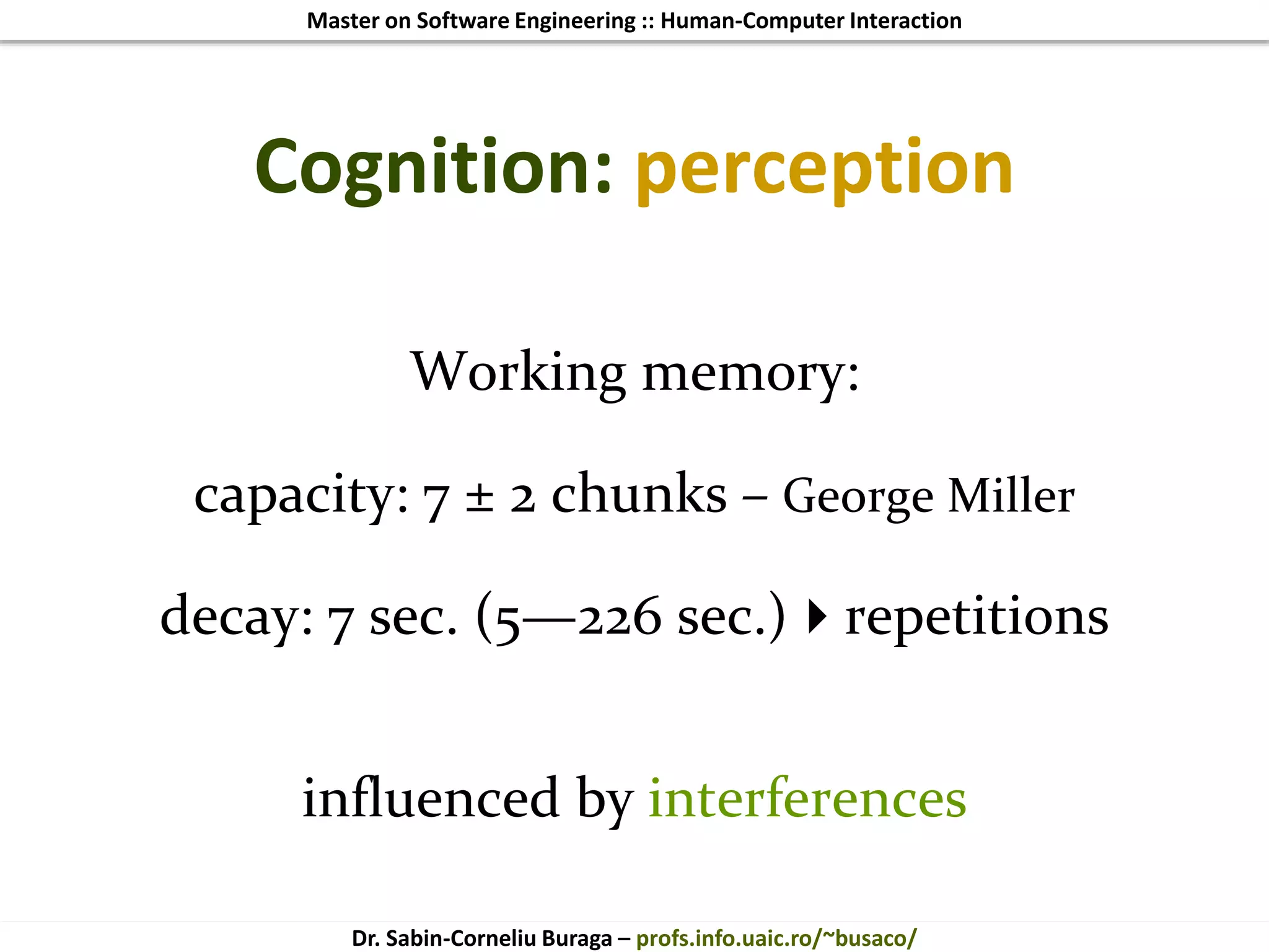 Master on Software Engineering :: Human-Computer Interaction
Dr. Sabin-Corneliu Buraga – profs.info.uaic.ro/~busaco/
Cognition: perception
Working memory:
capacity: 7 ± 2 chunks – George Miller
decay: 7 sec. (5—226 sec.)repetitions
influenced by interferences
 