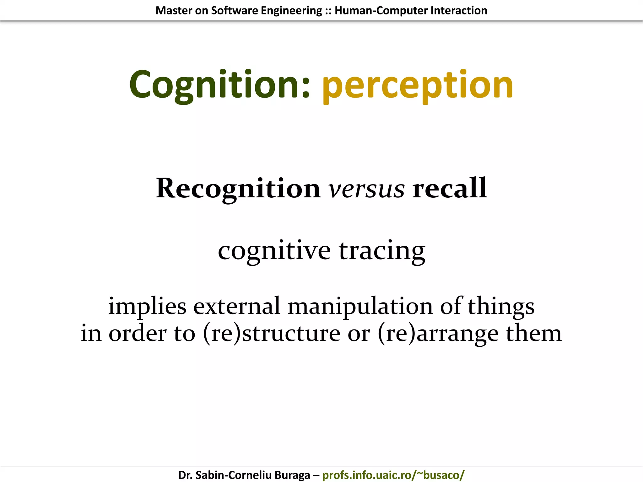 Master on Software Engineering :: Human-Computer Interaction
Dr. Sabin-Corneliu Buraga – profs.info.uaic.ro/~busaco/
Cognition: perception
Recognition versus recall
cognitive tracing
implies external manipulation of things
in order to (re)structure or (re)arrange them
 