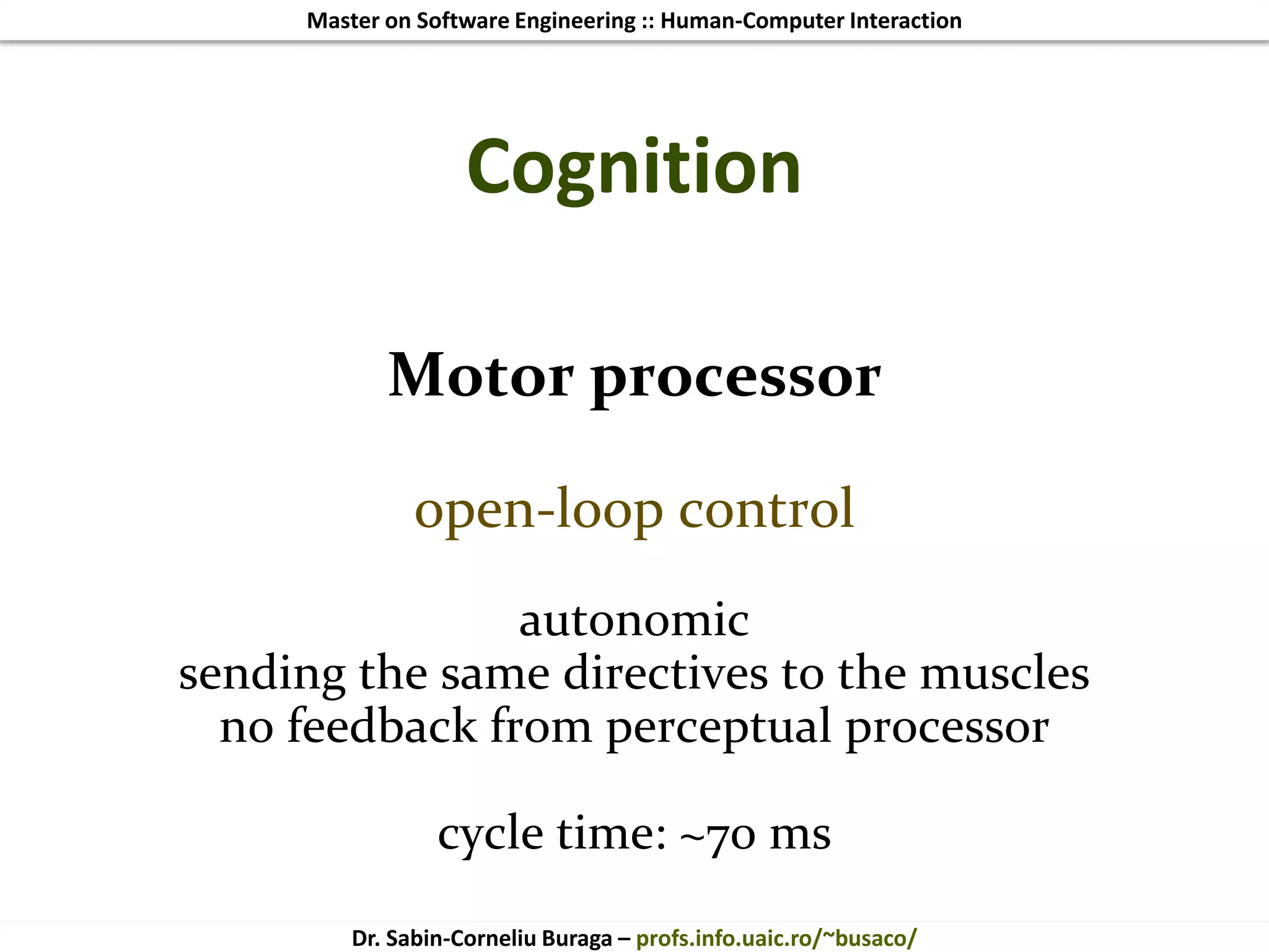 Master on Software Engineering :: Human-Computer Interaction
Dr. Sabin-Corneliu Buraga – profs.info.uaic.ro/~busaco/
Cognition
Motor processor
open-loop control
autonomic
sending the same directives to the muscles
no feedback from perceptual processor
cycle time: ~70 ms
 