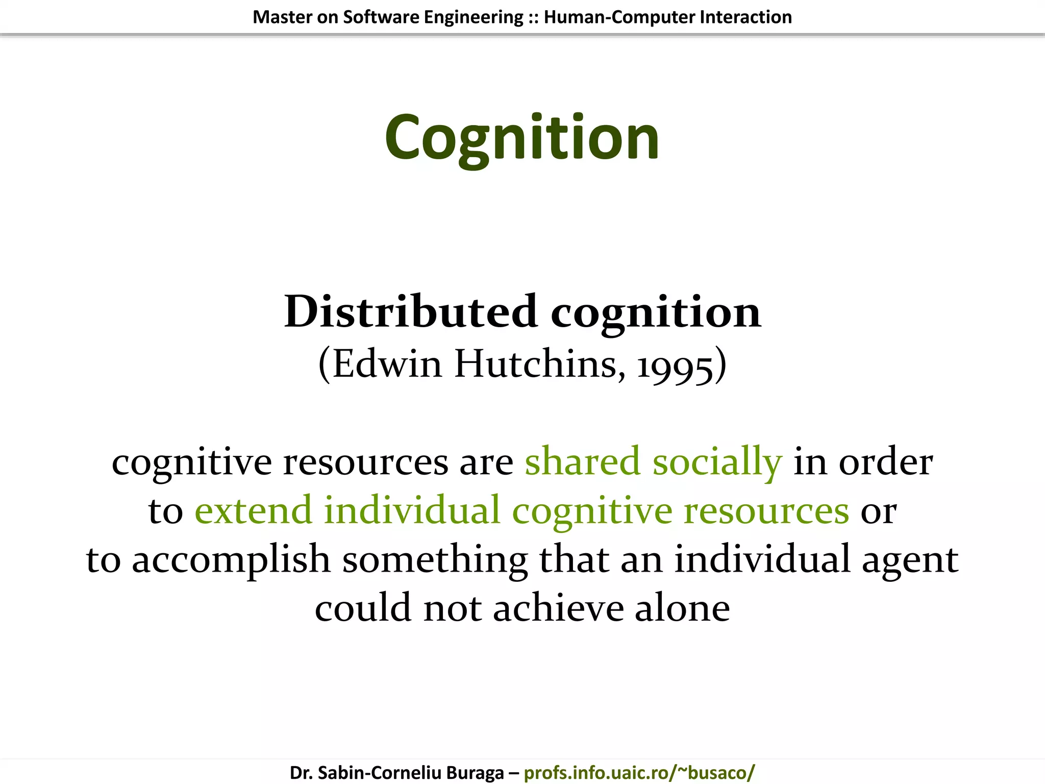Master on Software Engineering :: Human-Computer Interaction
Dr. Sabin-Corneliu Buraga – profs.info.uaic.ro/~busaco/
Cognition
Distributed cognition
(Edwin Hutchins, 1995)
cognitive resources are shared socially in order
to extend individual cognitive resources or
to accomplish something that an individual agent
could not achieve alone
 