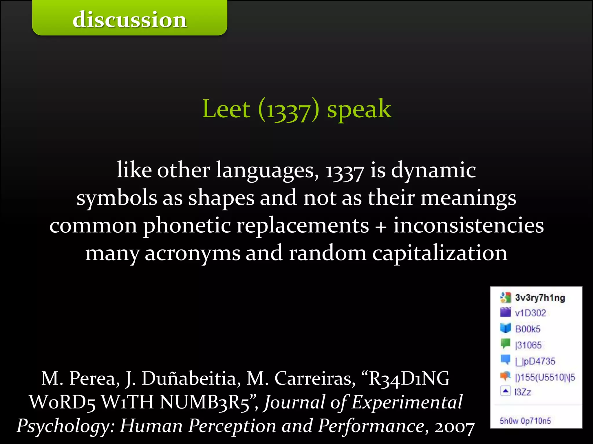 Master on Software Engineering :: Human-Computer Interaction
Dr. Sabin-Corneliu Buraga – profs.info.uaic.ro/~busaco/
Leet (1337) speak
like other languages, 1337 is dynamic
symbols as shapes and not as their meanings
common phonetic replacements + inconsistencies
many acronyms and random capitalization
discussion
M. Perea, J. Duñabeitia, M. Carreiras, “R34D1NG
W0RD5 W1TH NUMB3R5”, Journal of Experimental
Psychology: Human Perception and Performance, 2007
 