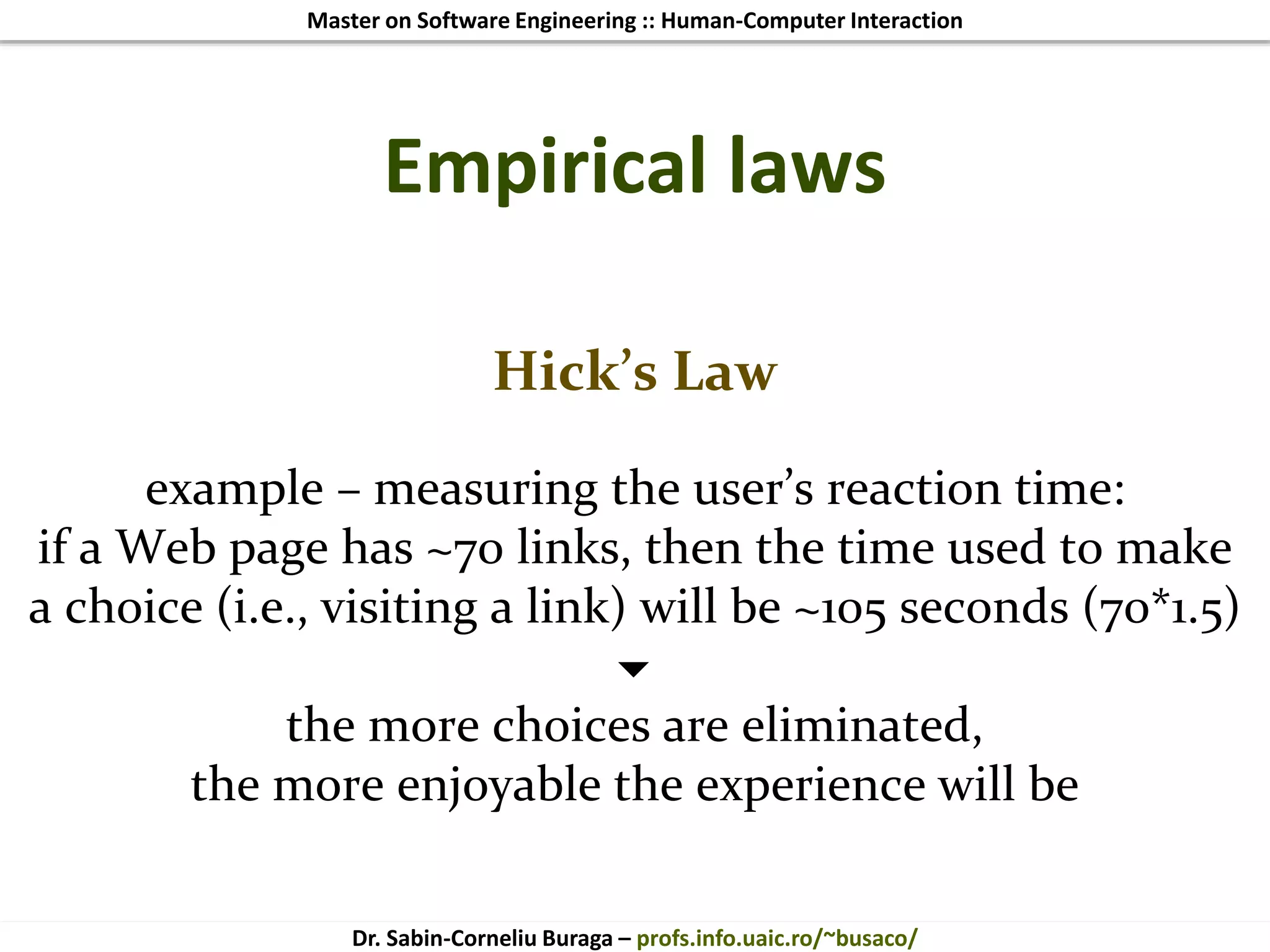 Master on Software Engineering :: Human-Computer Interaction
Dr. Sabin-Corneliu Buraga – profs.info.uaic.ro/~busaco/
Empirical laws
Hick’s Law
example – measuring the user’s reaction time:
if a Web page has ~70 links, then the time used to make
a choice (i.e., visiting a link) will be ~105 seconds (70*1.5)

the more choices are eliminated,
the more enjoyable the experience will be
 