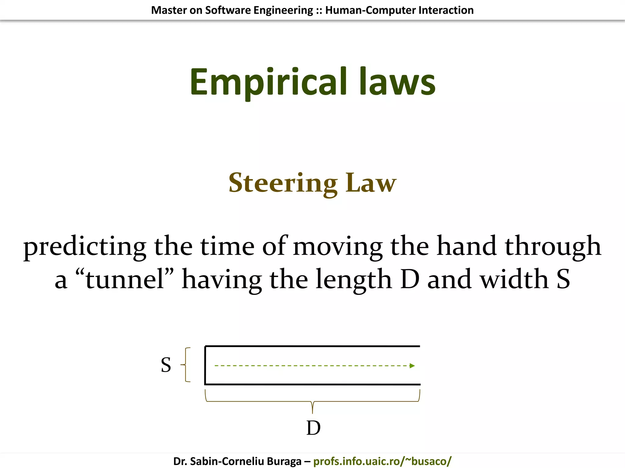 Master on Software Engineering :: Human-Computer Interaction
Dr. Sabin-Corneliu Buraga – profs.info.uaic.ro/~busaco/
Empirical laws
Steering Law
predicting the time of moving the hand through
a “tunnel” having the length D and width S
S
D
 