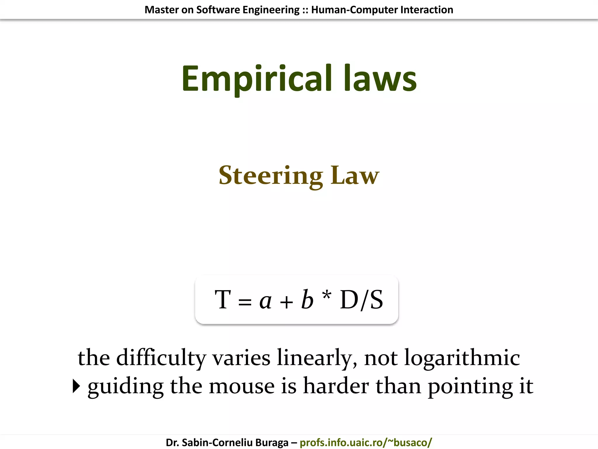 Master on Software Engineering :: Human-Computer Interaction
Dr. Sabin-Corneliu Buraga – profs.info.uaic.ro/~busaco/
Empirical laws
Steering Law
T = a + b * D/S
the difficulty varies linearly, not logarithmic
guiding the mouse is harder than pointing it
 
