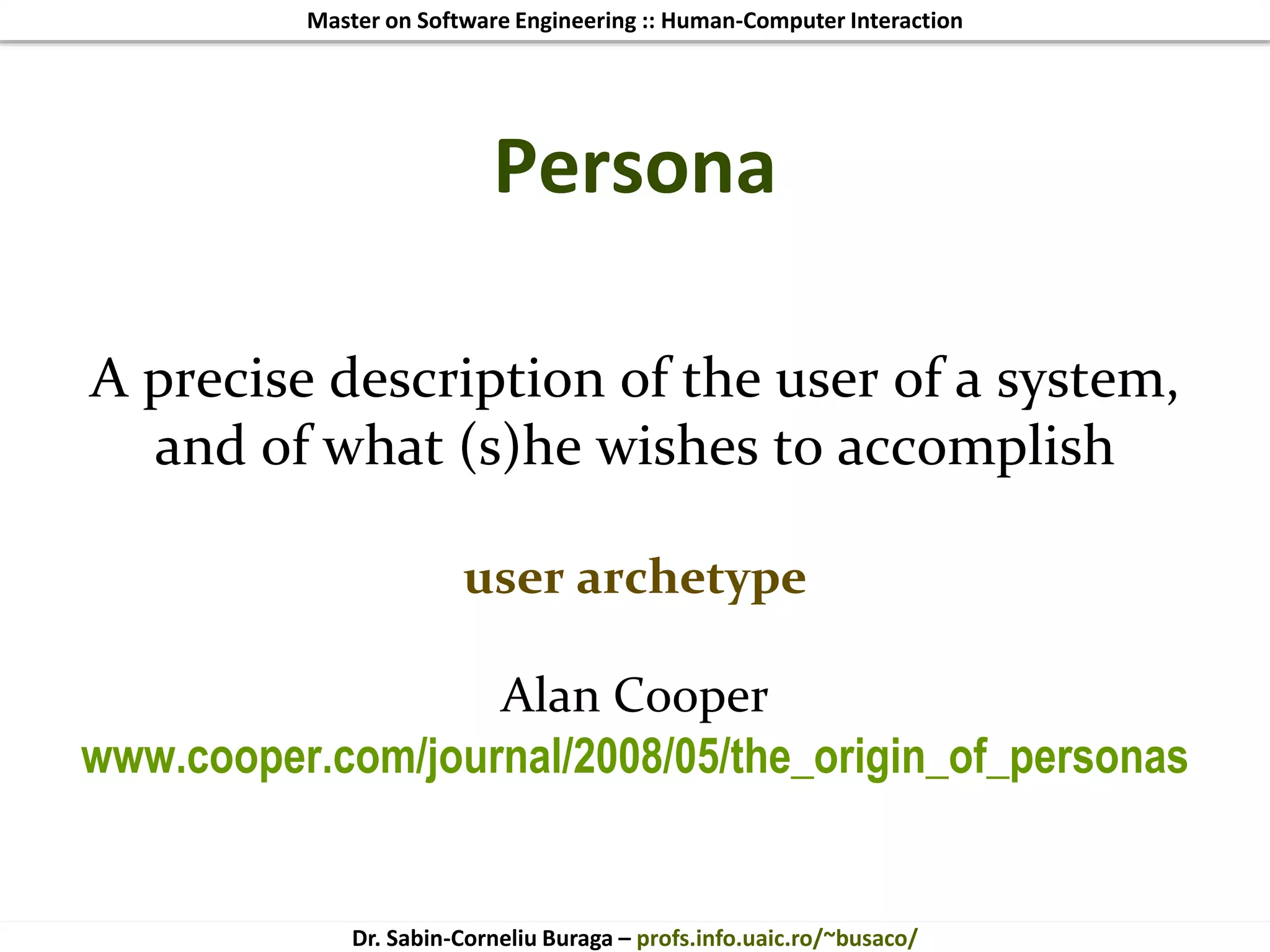 Master on Software Engineering :: Human-Computer Interaction
Dr. Sabin-Corneliu Buraga – profs.info.uaic.ro/~busaco/
Persona
A precise description of the user of a system,
and of what (s)he wishes to accomplish
user archetype
Alan Cooper
www.cooper.com/journal/2008/05/the_origin_of_personas
 