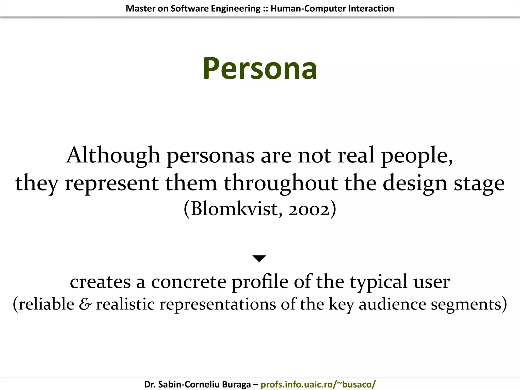 Master on Software Engineering :: Human-Computer Interaction
Dr. Sabin-Corneliu Buraga – profs.info.uaic.ro/~busaco/
Persona
Although personas are not real people,
they represent them throughout the design stage
(Blomkvist, 2002)

creates a concrete profile of the typical user
(reliable & realistic representations of the key audience segments)
 