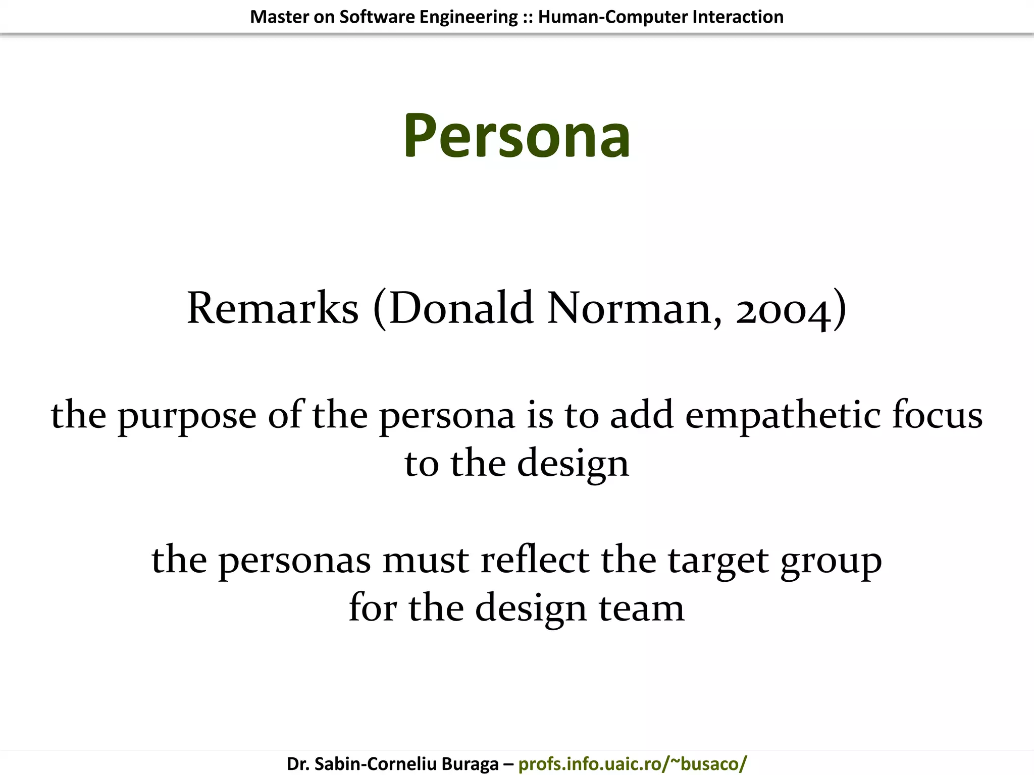 Master on Software Engineering :: Human-Computer Interaction
Dr. Sabin-Corneliu Buraga – profs.info.uaic.ro/~busaco/
Persona
Remarks (Donald Norman, 2004)
the purpose of the persona is to add empathetic focus
to the design
the personas must reflect the target group
for the design team
 