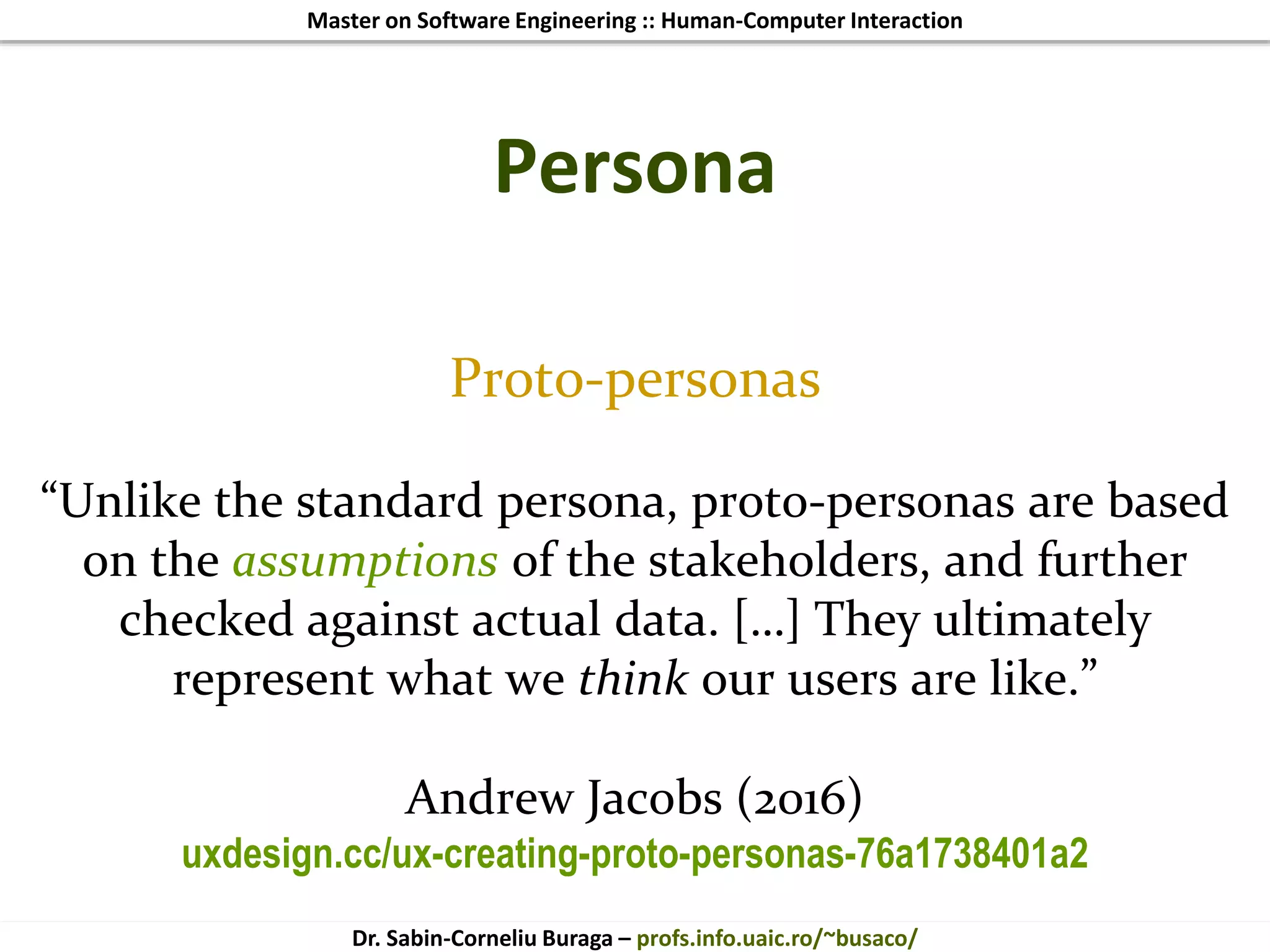 Master on Software Engineering :: Human-Computer Interaction
Dr. Sabin-Corneliu Buraga – profs.info.uaic.ro/~busaco/
Persona
Proto-personas
“Unlike the standard persona, proto-personas are based
on the assumptions of the stakeholders, and further
checked against actual data. […] They ultimately
represent what we think our users are like.”
Andrew Jacobs (2016)
uxdesign.cc/ux-creating-proto-personas-76a1738401a2
 