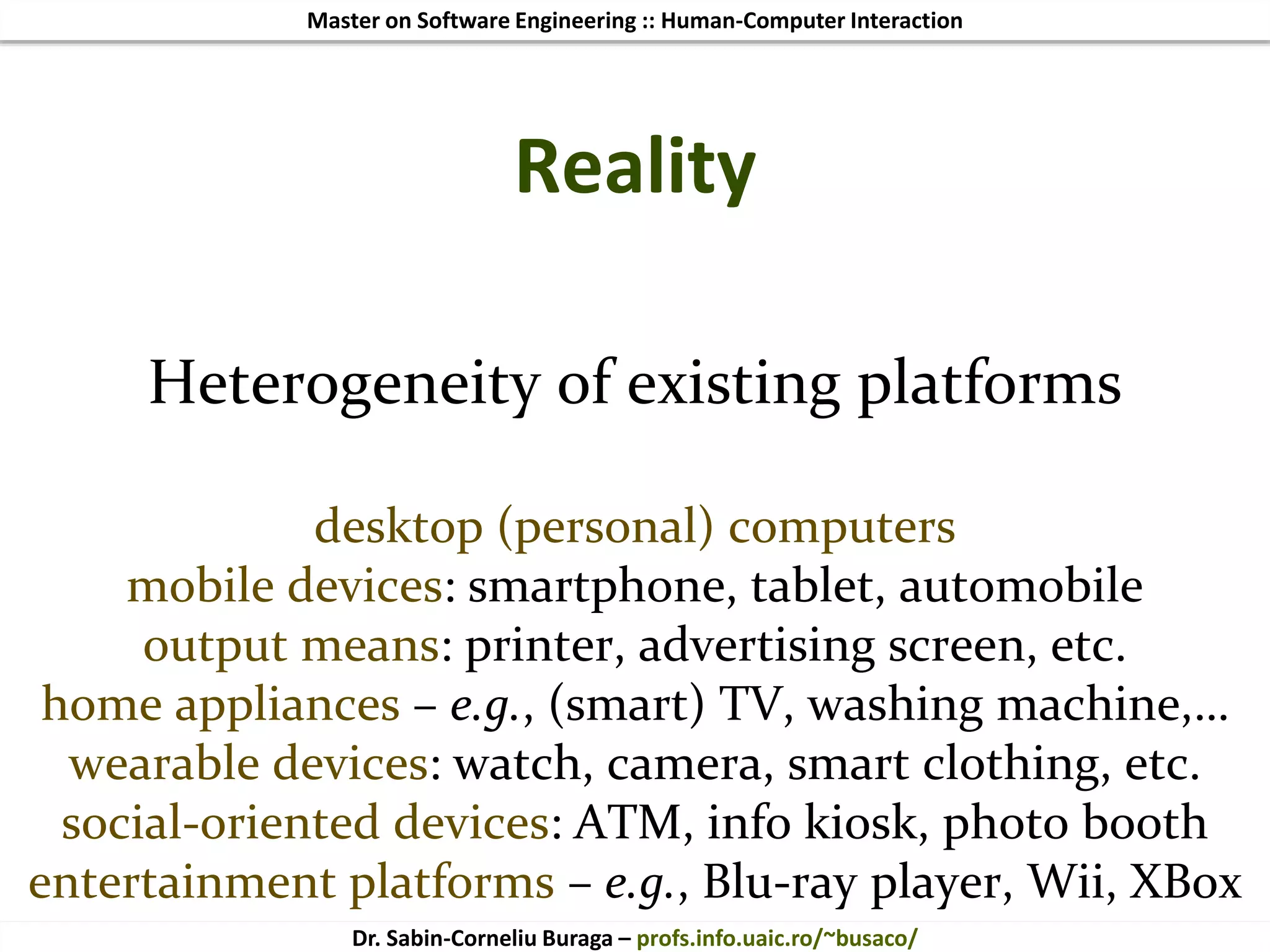Master on Software Engineering :: Human-Computer Interaction
Dr. Sabin-Corneliu Buraga – profs.info.uaic.ro/~busaco/
Reality
Heterogeneity of existing platforms
desktop (personal) computers
mobile devices: smartphone, tablet, automobile
output means: printer, advertising screen, etc.
home appliances – e.g., (smart) TV, washing machine,…
wearable devices: watch, camera, smart clothing, etc.
social-oriented devices: ATM, info kiosk, photo booth
entertainment platforms – e.g., Blu-ray player, Wii, XBox
 