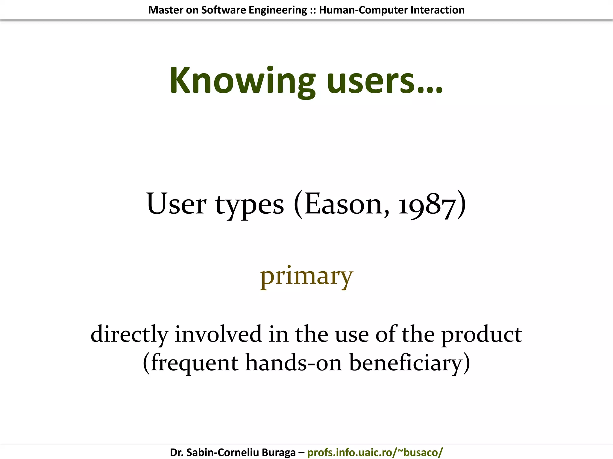 Master on Software Engineering :: Human-Computer Interaction
Dr. Sabin-Corneliu Buraga – profs.info.uaic.ro/~busaco/
Knowing users…
User types (Eason, 1987)
primary
directly involved in the use of the product
(frequent hands-on beneficiary)
 