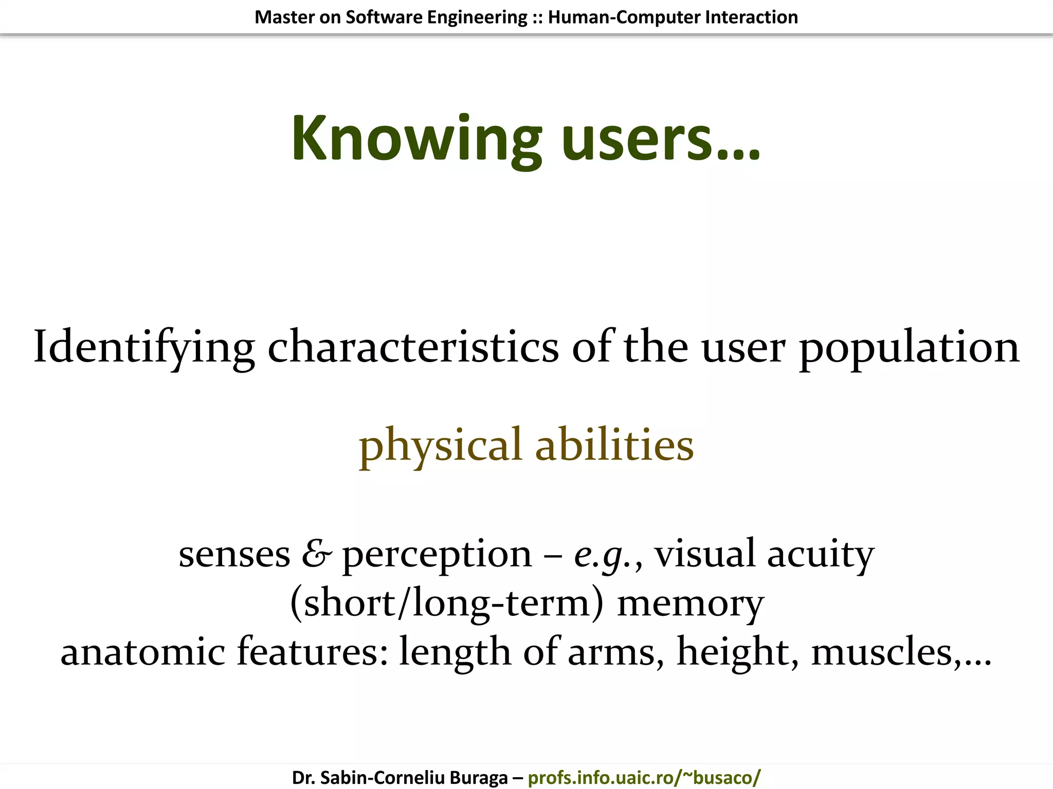 Master on Software Engineering :: Human-Computer Interaction
Dr. Sabin-Corneliu Buraga – profs.info.uaic.ro/~busaco/
Knowing users…
Identifying characteristics of the user population
physical abilities
senses & perception – e.g., visual acuity
(short/long-term) memory
anatomic features: length of arms, height, muscles,…
 