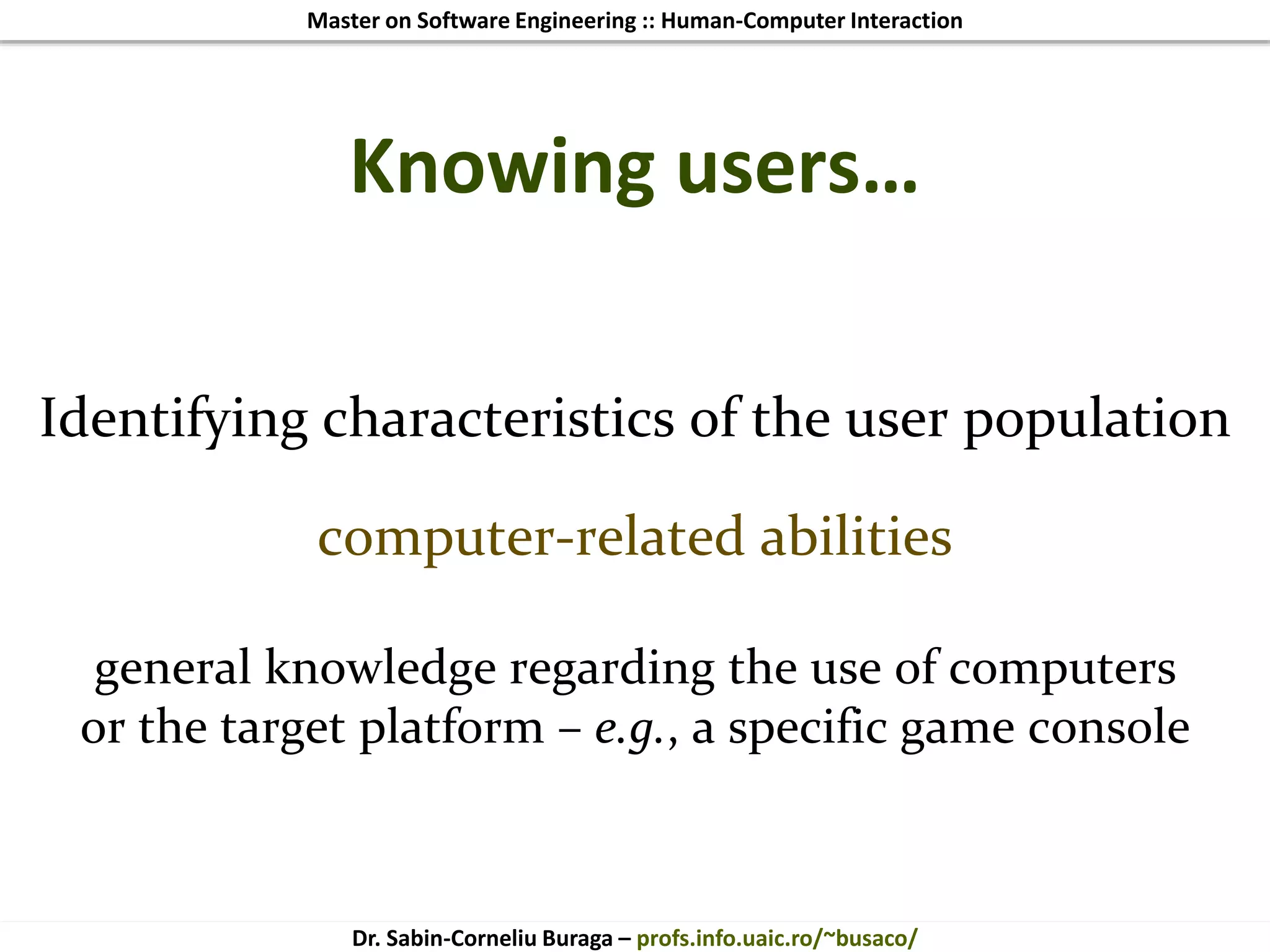 Master on Software Engineering :: Human-Computer Interaction
Dr. Sabin-Corneliu Buraga – profs.info.uaic.ro/~busaco/
Knowing users…
Identifying characteristics of the user population
computer-related abilities
general knowledge regarding the use of computers
or the target platform – e.g., a specific game console
 
