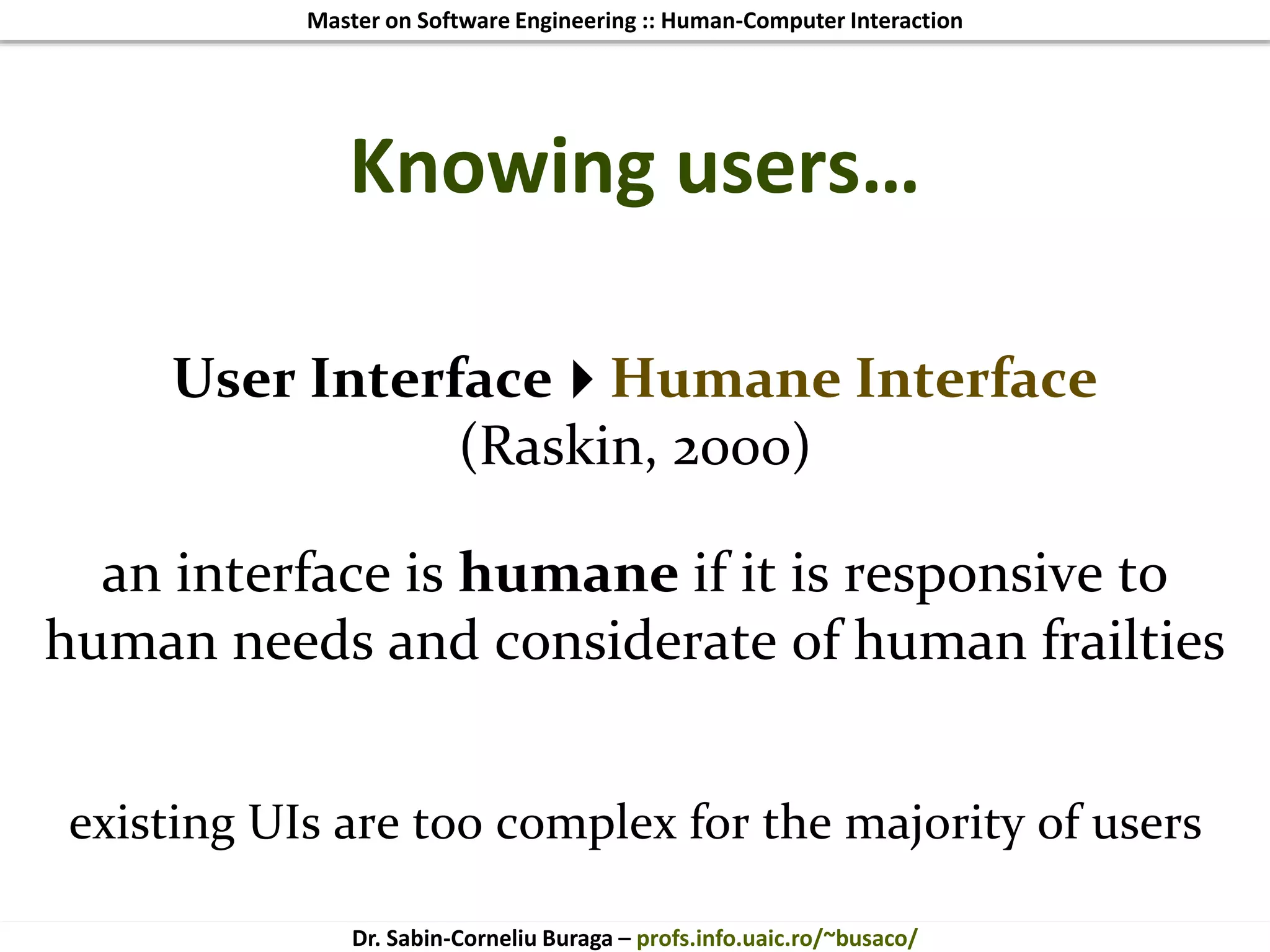 Master on Software Engineering :: Human-Computer Interaction
Dr. Sabin-Corneliu Buraga – profs.info.uaic.ro/~busaco/
Knowing users…
User InterfaceHumane Interface
(Raskin, 2000)
an interface is humane if it is responsive to
human needs and considerate of human frailties
existing UIs are too complex for the majority of users
 