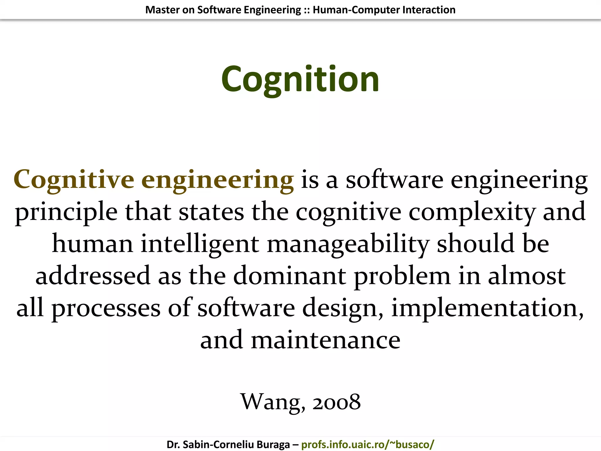 Master on Software Engineering :: Human-Computer Interaction
Dr. Sabin-Corneliu Buraga – profs.info.uaic.ro/~busaco/
Cognition
Cognitive engineering is a software engineering
principle that states the cognitive complexity and
human intelligent manageability should be
addressed as the dominant problem in almost
all processes of software design, implementation,
and maintenance
Wang, 2008
 