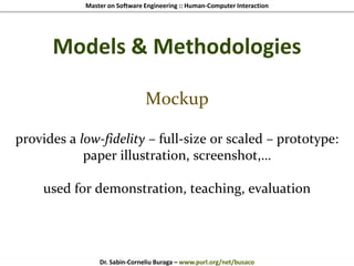 Master on Software Engineering :: Human-Computer Interaction
Dr. Sabin-Corneliu Buraga – www.purl.org/net/busaco
Models & Methodologies
Mockup
provides a low-fidelity – full-size or scaled – prototype:
paper illustration, screenshot,…
used for demonstration, teaching, evaluation
 