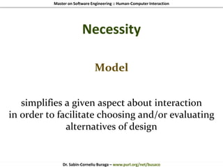 Master on Software Engineering :: Human-Computer Interaction
Dr. Sabin-Corneliu Buraga – www.purl.org/net/busaco
Necessity
Model
simplifies a given aspect about interaction
in order to facilitate choosing and/or evaluating
alternatives of design
 