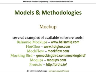 Master on Software Engineering :: Human-Computer Interaction
Dr. Sabin-Corneliu Buraga – www.purl.org/net/busaco
Models & Methodologies
Mockup
several examples of available software tools:
Balsamiq Mockups – www.balsamiq.com
HotGloo – www.hotgloo.com
MockFlow – mockflow.com
Mocking Bird – gomockingbird.com/mockingbird/
Moqups – moqups.com
Proto.io – http://proto.io/
 