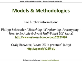 Master on Software Engineering :: Human-Computer Interaction
Dr. Sabin-Corneliu Buraga – www.purl.org/net/busaco
Models & Methodologies
For further information:
Philipp Schroeder, “Sketching, Wireframing, Prototyping –
How to Be Agile & Avoid Half-Baked UX” (2012)
http://www.ustream.tv/recorded/25221096
Craig Brewster, “Lean UX in practice” (2013)
http://wp.me/pV32M-aU
 
