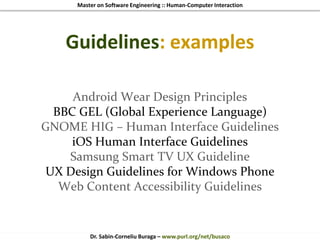 Master on Software Engineering :: Human-Computer Interaction
Dr. Sabin-Corneliu Buraga – www.purl.org/net/busaco
Guidelines: examples
Android Wear Design Principles
BBC GEL (Global Experience Language)
GNOME HIG – Human Interface Guidelines
iOS Human Interface Guidelines
Samsung Smart TV UX Guideline
UX Design Guidelines for Windows Phone
Web Content Accessibility Guidelines
 
