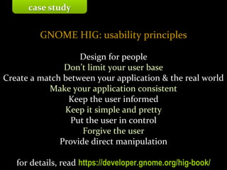 Master on Software Engineering :: Human-Computer Interaction
Dr. Sabin-Corneliu Buraga – www.purl.org/net/busaco
GNOME HIG: usability principles
Design for people
Don’t limit your user base
Create a match between your application & the real world
Make your application consistent
Keep the user informed
Keep it simple and pretty
Put the user in control
Forgive the user
Provide direct manipulation
for details, read https://developer.gnome.org/hig-book/
case study
 