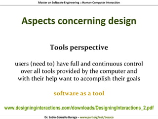 Master on Software Engineering :: Human-Computer Interaction
Dr. Sabin-Corneliu Buraga – www.purl.org/net/busaco
Aspects concerning design
Tools perspective
users (need to) have full and continuous control
over all tools provided by the computer and
with their help want to accomplish their goals
software as a tool
www.designinginteractions.com/downloads/DesigningInteractions_2.pdf
 