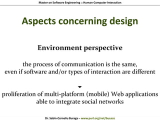 Master on Software Engineering :: Human-Computer Interaction
Dr. Sabin-Corneliu Buraga – www.purl.org/net/busaco
Aspects concerning design
Environment perspective
the process of communication is the same,
even if software and/or types of interaction are different

proliferation of multi-platform (mobile) Web applications
able to integrate social networks
 
