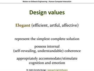 Master on Software Engineering :: Human-Computer Interaction
Dr. Sabin-Corneliu Buraga – www.purl.org/net/busaco
Design values
Elegant (efficient, artful, affective)
represent the simplest complete solution
possess internal
(self-revealing, understandable) coherence
appropriately accommodate/stimulate
cognition and emotion
 