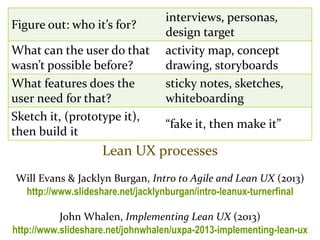 Master on Software Engineering :: Human-Computer Interaction
Dr. Sabin-Corneliu Buraga – www.purl.org/net/busaco
Lean UX processes
Will Evans & Jacklyn Burgan, Intro to Agile and Lean UX (2013)
http://www.slideshare.net/jacklynburgan/intro-leanux-turnerfinal
John Whalen, Implementing Lean UX (2013)
http://www.slideshare.net/johnwhalen/uxpa-2013-implementing-lean-ux
Figure out: who it’s for?
interviews, personas,
design target
What can the user do that
wasn’t possible before?
activity map, concept
drawing, storyboards
What features does the
user need for that?
sticky notes, sketches,
whiteboarding
Sketch it, (prototype it),
then build it
“fake it, then make it”
 