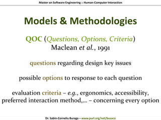 Master on Software Engineering :: Human-Computer Interaction
Dr. Sabin-Corneliu Buraga – www.purl.org/net/busaco
Models & Methodologies
QOC (Questions, Options, Criteria)
Maclean et al., 1991
questions regarding design key issues
possible options to response to each question
evaluation criteria – e.g., ergonomics, accessibility,
preferred interaction method,… – concerning every option
 