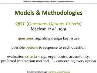 Master on Software Engineering :: Human-Computer Interaction
Dr. Sabin-Corneliu Buraga – profs.info.uaic.ro/~busaco/
Models & Methodologies
QOC (Questions, Options, Criteria)
Maclean et al., 1991
questions regarding design key issues
possible options to response to each question
evaluation criteria – e.g., ergonomics, accessibility,
preferred interaction method,… – concerning every option
 