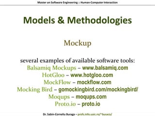 Master on Software Engineering :: Human-Computer Interaction
Dr. Sabin-Corneliu Buraga – profs.info.uaic.ro/~busaco/
Models & Methodologies
Mockup
several examples of available software tools:
Balsamiq Mockups – www.balsamiq.com
HotGloo – www.hotgloo.com
MockFlow – mockflow.com
Mocking Bird – gomockingbird.com/mockingbird/
Moqups – moqups.com
Proto.io – proto.io
 