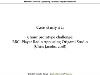 Master on Software Engineering :: Human-Computer Interaction
Dr. Sabin-Corneliu Buraga – profs.info.uaic.ro/~busaco/
Case study #2:
5 hour prototype challenge:
BBC iPlayer Radio App using Origami Studio
(Chris Jacobs, 2018)
 