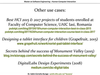Master on Software Engineering :: Human-Computer Interaction
Dr. Sabin-Corneliu Buraga – profs.info.uaic.ro/~busaco/
Other use cases:
Best HCI 2015 & 2017 projects of students enrolled at
Faculty of Computer Science, UAIC Iasi, Romania
pxdotpt.com/blog/2015/6/19/human-computer-interaction-best-in-class-2015
pxdotpt.com/blog/2017/6/24/human-computer-interaction-course-best-in-class-2017
Designing a tablet interface for children (Grapefruit, 2015)
www.grapefruit.ro/work/noriel-pad-tablet-interface/
Secrets behind the success of Monument Valley (2015)
blog.invisionapp.com/secrets-behind-the-success-of-monument-valley/
DigitalLabs Design Experiments (2018)
medium.com/cbc-digital-labs
 