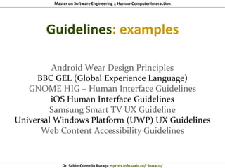 Master on Software Engineering :: Human-Computer Interaction
Dr. Sabin-Corneliu Buraga – profs.info.uaic.ro/~busaco/
Guidelines: examples
Android Wear Design Principles
BBC GEL (Global Experience Language)
GNOME HIG – Human Interface Guidelines
iOS Human Interface Guidelines
Samsung Smart TV UX Guideline
Universal Windows Platform (UWP) UX Guidelines
Web Content Accessibility Guidelines
 