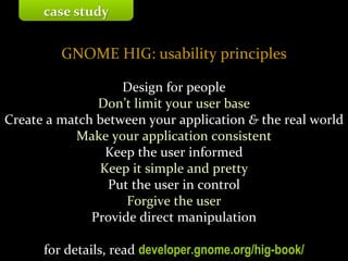 Master on Software Engineering :: Human-Computer Interaction
Dr. Sabin-Corneliu Buraga – profs.info.uaic.ro/~busaco/
GNOME HIG: usability principles
Design for people
Don’t limit your user base
Create a match between your application & the real world
Make your application consistent
Keep the user informed
Keep it simple and pretty
Put the user in control
Forgive the user
Provide direct manipulation
for details, read developer.gnome.org/hig-book/
case study
 