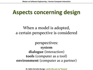 Master on Software Engineering :: Human-Computer Interaction
Dr. Sabin-Corneliu Buraga – profs.info.uaic.ro/~busaco/
Aspects concerning design
When a model is adopted,
a certain perspective is considered
perspectives:
system
dialogue (interaction)
tools (computer as a tool)
environment (computer as a partner)
 
