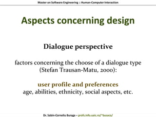 Master on Software Engineering :: Human-Computer Interaction
Dr. Sabin-Corneliu Buraga – profs.info.uaic.ro/~busaco/
Aspects concerning design
Dialogue perspective
factors concerning the choose of a dialogue type
(Stefan Trausan-Matu, 2000):
user profile and preferences
age, abilities, ethnicity, social aspects, etc.
 