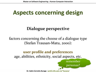 Master on Software Engineering :: Human-Computer Interaction
Dr. Sabin-Corneliu Buraga – profs.info.uaic.ro/~busaco/
Aspects concerning design
Dialogue perspective
factors concerning the choose of a dialogue type
(Stefan Trausan-Matu, 2000):
user profile and preferences
age, abilities, ethnicity, social aspects, etc.
remember
personas?
 
